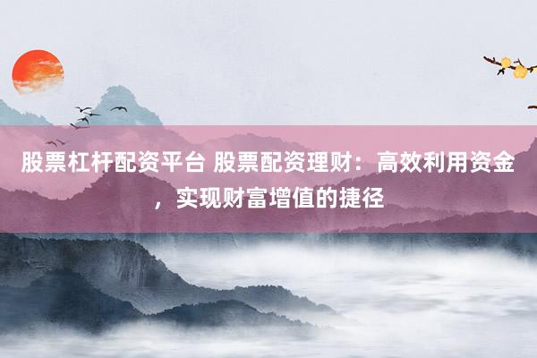 股票杠杆配资平台 股票配资理财：高效利用资金，实现财富增值的捷径