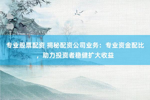 专业股票配资 揭秘配资公司业务：专业资金配比，助力投资者稳健扩大收益