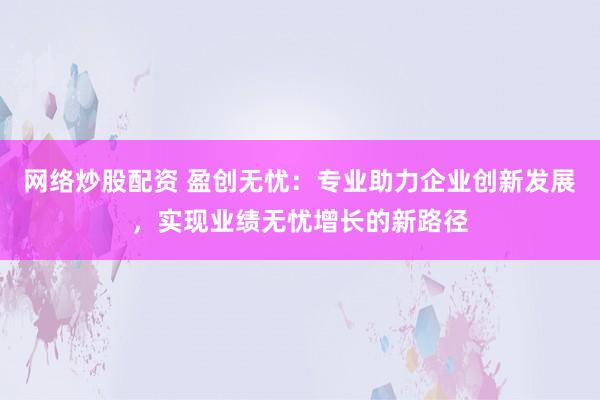 网络炒股配资 盈创无忧：专业助力企业创新发展，实现业绩无忧增长的新路径