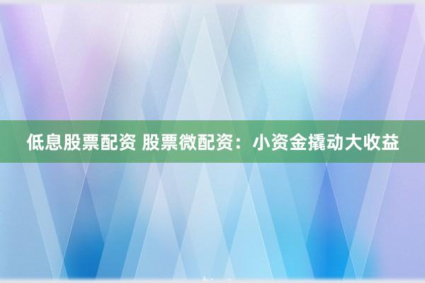 低息股票配资 股票微配资：小资金撬动大收益