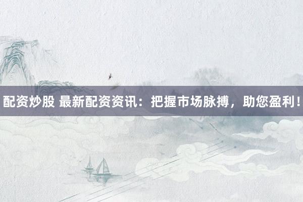 配资炒股 最新配资资讯：把握市场脉搏，助您盈利！