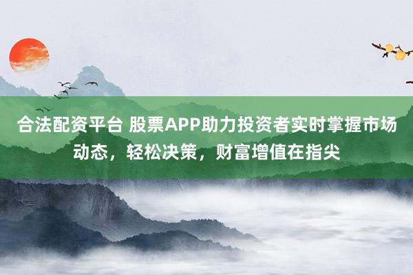合法配资平台 股票APP助力投资者实时掌握市场动态，轻松决策，财富增值在指尖