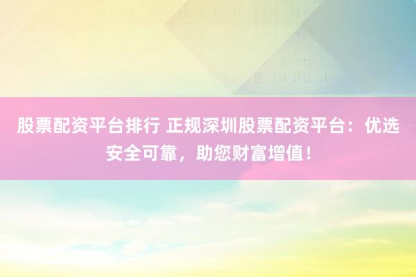 股票配资平台排行 正规深圳股票配资平台：优选安全可靠，助您财富增值！