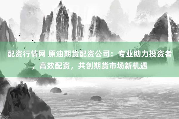 配资行情网 原油期货配资公司：专业助力投资者，高效配资，共创期货市场新机遇