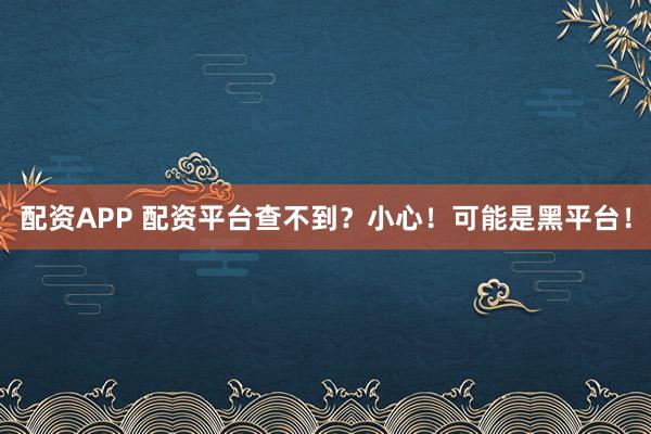 配资APP 配资平台查不到？小心！可能是黑平台！