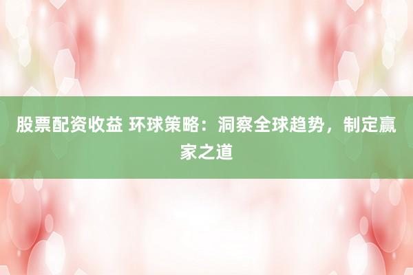股票配资收益 环球策略：洞察全球趋势，制定赢家之道