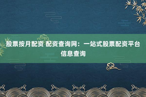 股票按月配资 配资查询网：一站式股票配资平台信息查询