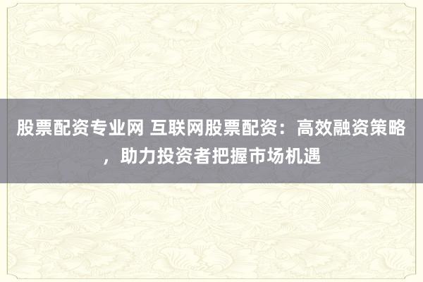 股票配资专业网 互联网股票配资：高效融资策略，助力投资者把握市场机遇