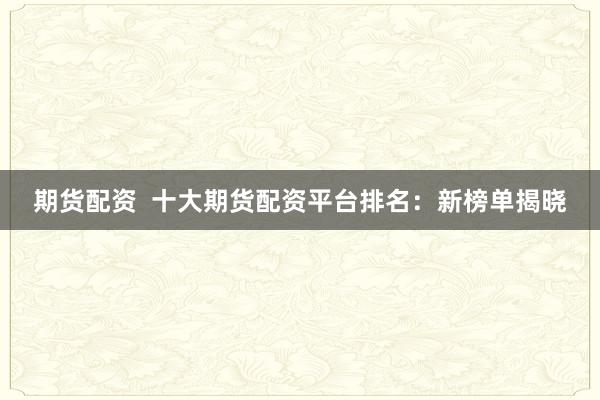 期货配资  十大期货配资平台排名：新榜单揭晓
