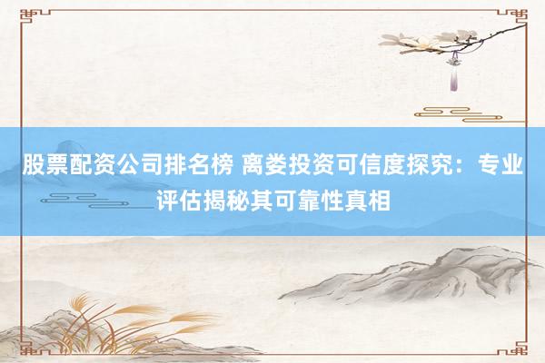 股票配资公司排名榜 离娄投资可信度探究：专业评估揭秘其可靠性真相