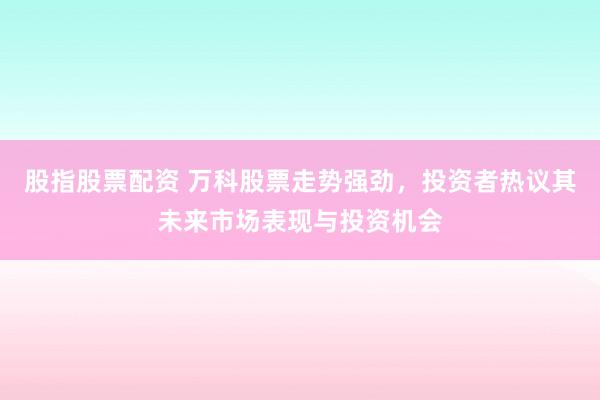 股指股票配资 万科股票走势强劲，投资者热议其未来市场表现与投资机会