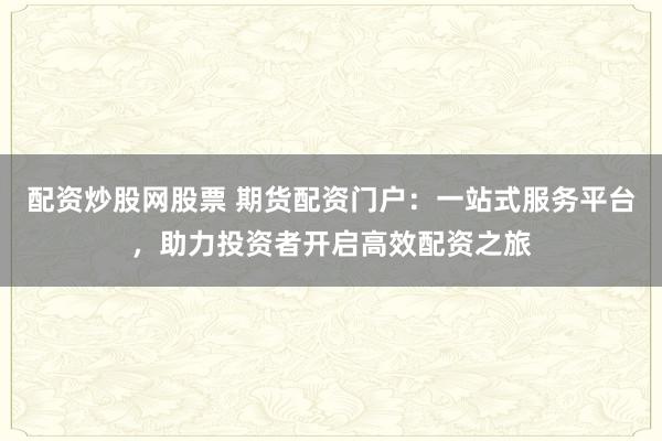 配资炒股网股票 期货配资门户：一站式服务平台，助力投资者开启高效配资之旅
