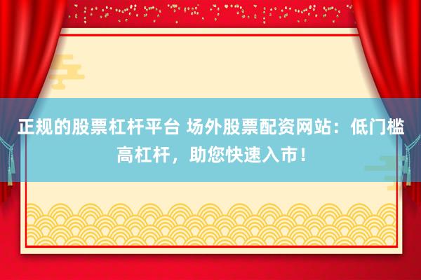 正规的股票杠杆平台 场外股票配资网站：低门槛高杠杆，助您快速入市！