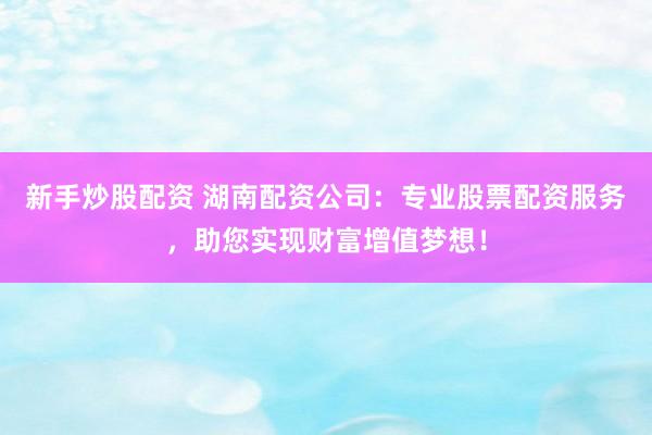 新手炒股配资 湖南配资公司：专业股票配资服务，助您实现财富增值梦想！