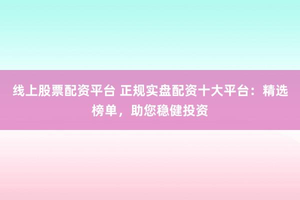 线上股票配资平台 正规实盘配资十大平台：精选榜单，助您稳健投资