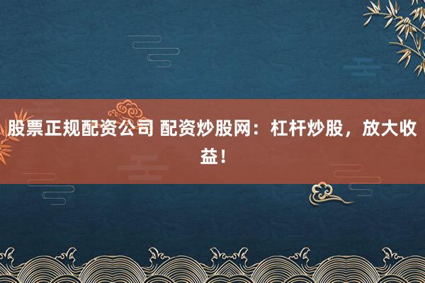 股票正规配资公司 配资炒股网：杠杆炒股，放大收益！