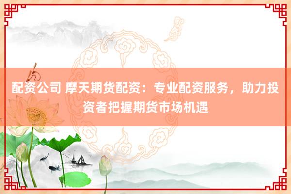 配资公司 摩天期货配资：专业配资服务，助力投资者把握期货市场机遇