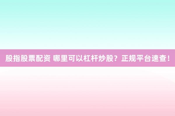 股指股票配资 哪里可以杠杆炒股？正规平台速查！