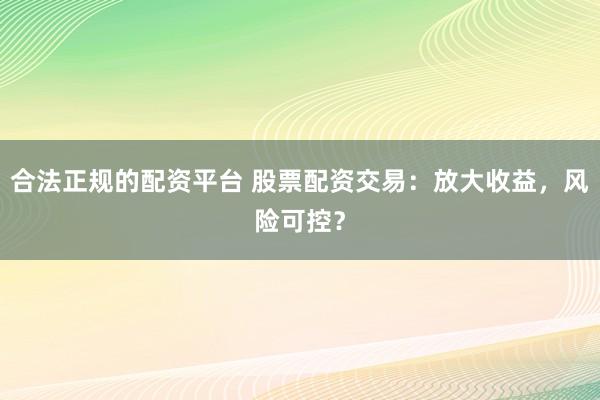 合法正规的配资平台 股票配资交易：放大收益，风险可控？