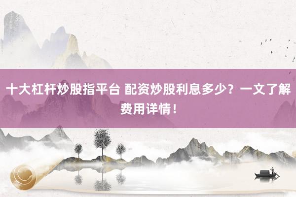 十大杠杆炒股指平台 配资炒股利息多少？一文了解费用详情！