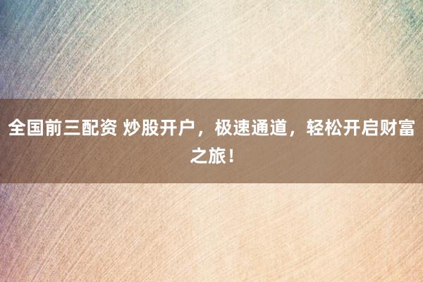 全国前三配资 炒股开户，极速通道，轻松开启财富之旅！
