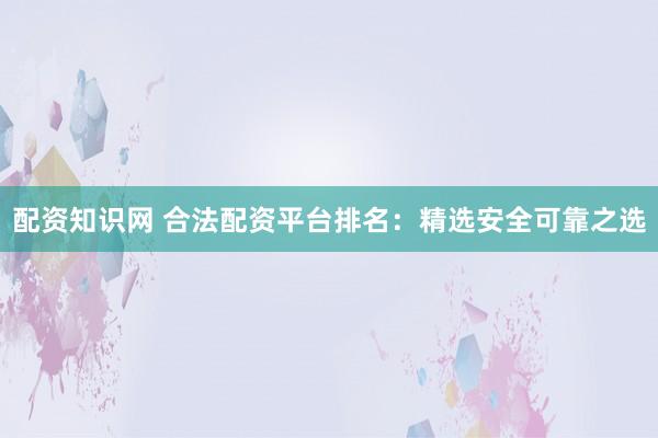配资知识网 合法配资平台排名：精选安全可靠之选