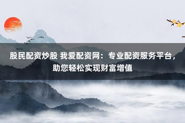 股民配资炒股 我爱配资网：专业配资服务平台，助您轻松实现财富增值