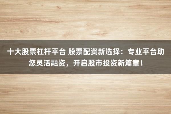 十大股票杠杆平台 股票配资新选择：专业平台助您灵活融资，开启股市投资新篇章！