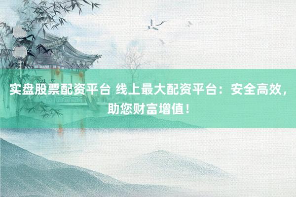 实盘股票配资平台 线上最大配资平台：安全高效，助您财富增值！