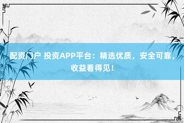 配资门户 投资APP平台：精选优质，安全可靠，收益看得见！