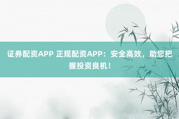 证券配资APP 正规配资APP：安全高效，助您把握投资良机！