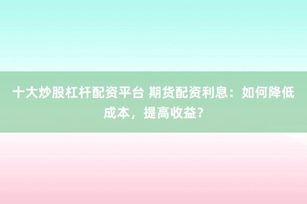 十大炒股杠杆配资平台 期货配资利息：如何降低成本，提高收益？