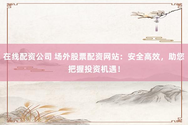 在线配资公司 场外股票配资网站：安全高效，助您把握投资机遇！