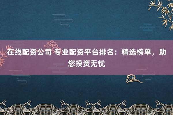 在线配资公司 专业配资平台排名：精选榜单，助您投资无忧