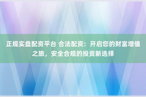 正规实盘配资平台 合法配资：开启您的财富增值之旅，安全合规的投资新选择