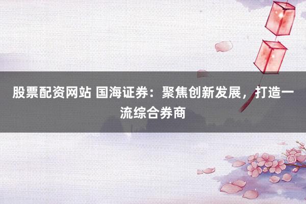 股票配资网站 国海证券：聚焦创新发展，打造一流综合券商