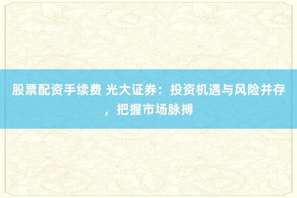 股票配资手续费 光大证券：投资机遇与风险并存，把握市场脉搏