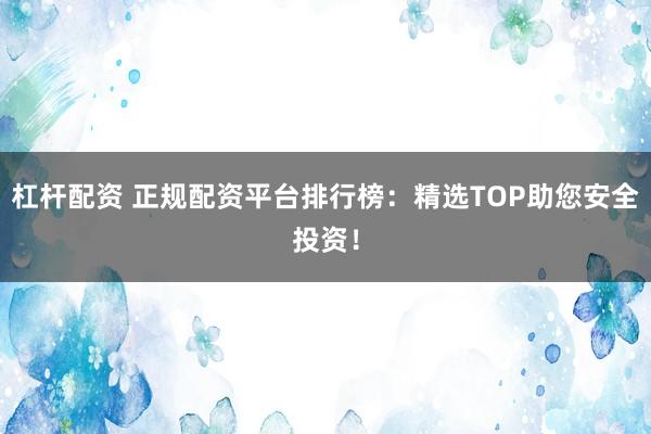 杠杆配资 正规配资平台排行榜：精选TOP助您安全投资！