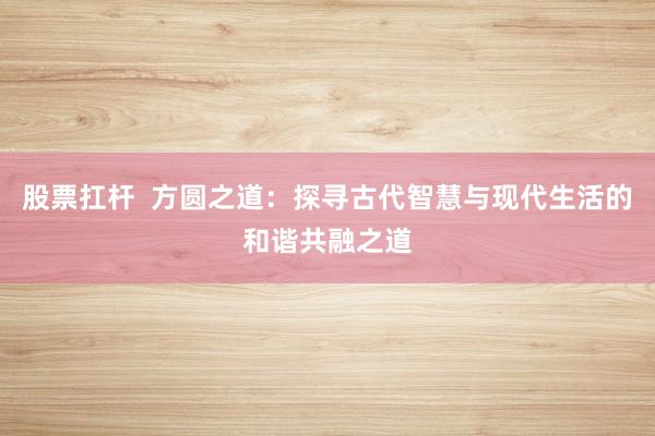 股票扛杆  方圆之道：探寻古代智慧与现代生活的和谐共融之道