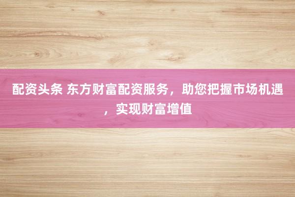 配资头条 东方财富配资服务，助您把握市场机遇，实现财富增值