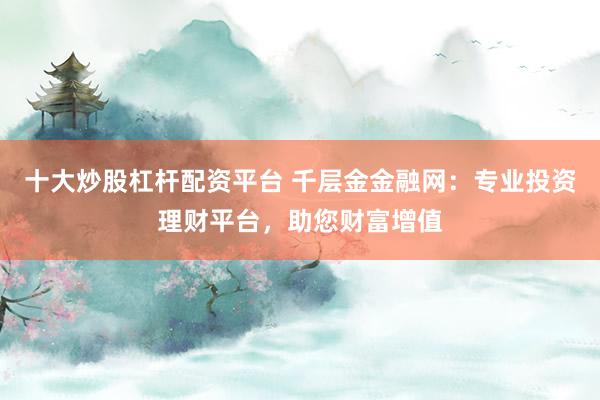十大炒股杠杆配资平台 千层金金融网：专业投资理财平台，助您财富增值
