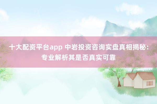 十大配资平台app 中岩投资咨询实盘真相揭秘：专业解析其是否真实可靠