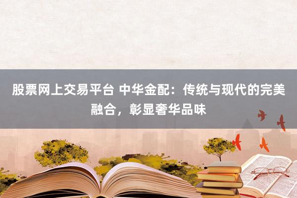 股票网上交易平台 中华金配：传统与现代的完美融合，彰显奢华品味