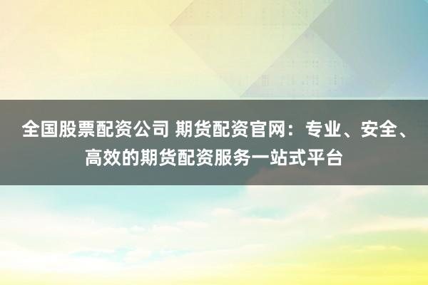 全国股票配资公司 期货配资官网：专业、安全、高效的期货配资服务一站式平台