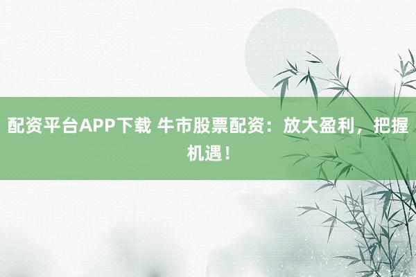 配资平台APP下载 牛市股票配资：放大盈利，把握机遇！