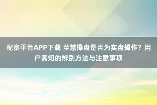 配资平台APP下载 至慧操盘是否为实盘操作？用户需知的辨别方法与注意事项