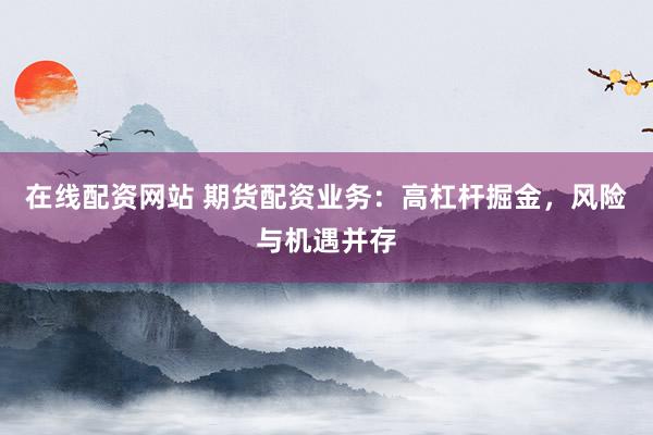 在线配资网站 期货配资业务：高杠杆掘金，风险与机遇并存