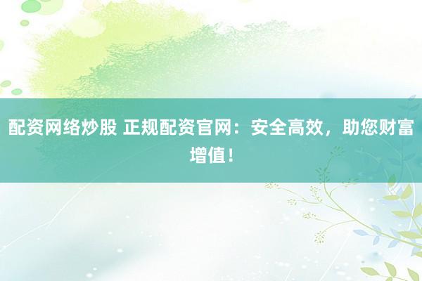 配资网络炒股 正规配资官网：安全高效，助您财富增值！