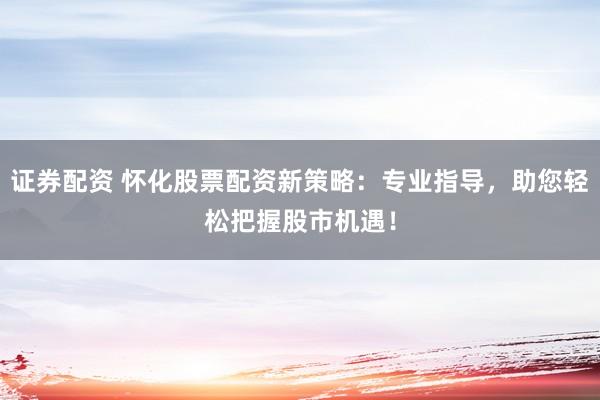 证券配资 怀化股票配资新策略：专业指导，助您轻松把握股市机遇！