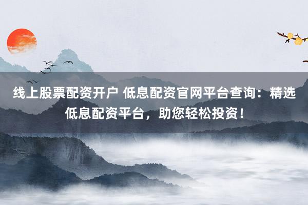 线上股票配资开户 低息配资官网平台查询：精选低息配资平台，助您轻松投资！
